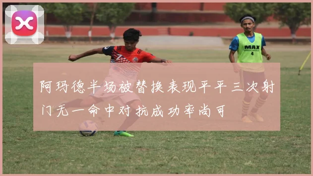 阿玛德半场被替换表现平平三次射门无一命中对抗成功率尚可
