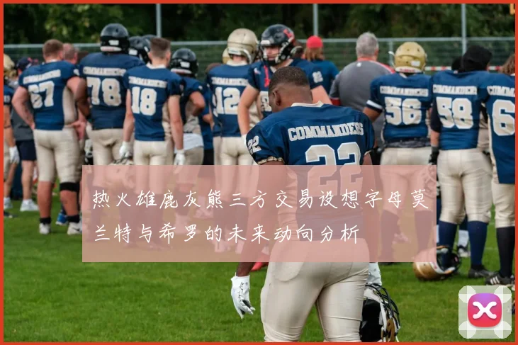热火雄鹿灰熊三方交易设想字母莫兰特与希罗的未来动向分析