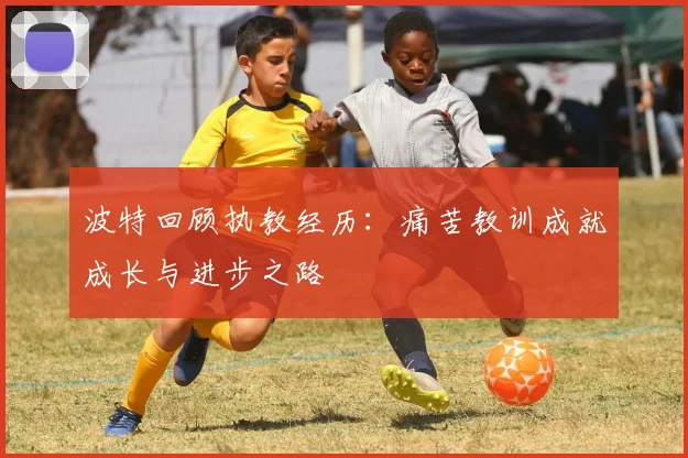 波特回顾执教经历：痛苦教训成就成长与进步之路