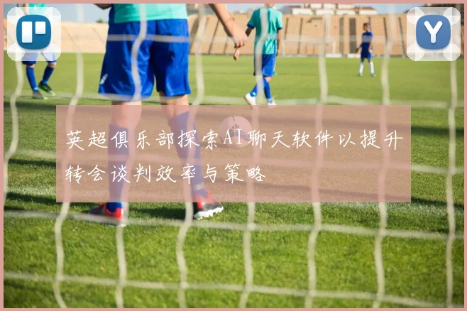 英超俱乐部探索AI聊天软件以提升转会谈判效率与策略
