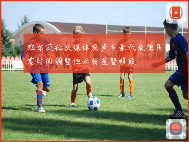 维尔茨社交媒体发声自豪代表德国需时间调整但必将重整旗鼓