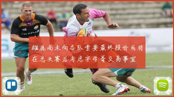 雄鹿尚未向各队索要最终报价或将在总决赛后考虑字母哥交易事宜