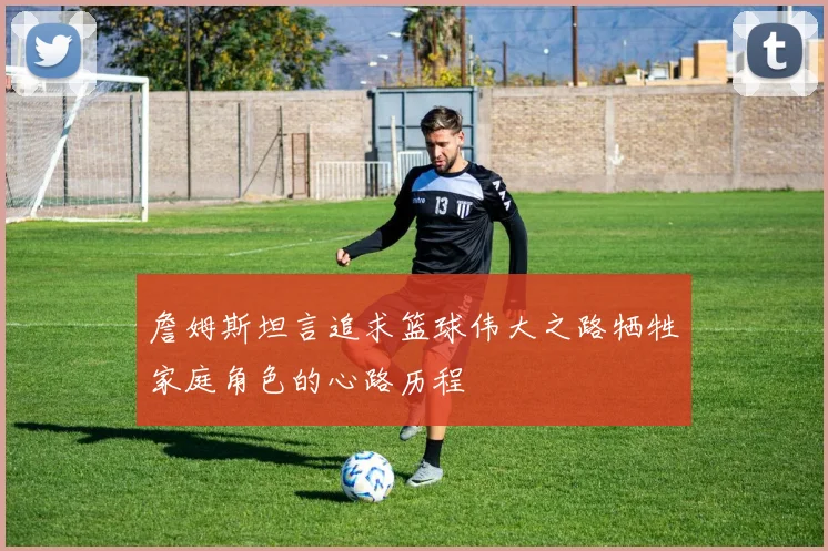 詹姆斯坦言追求篮球伟大之路牺牲家庭角色的心路历程