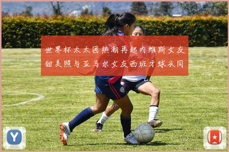世界杯太太团热潮再起内维斯女友甜美照与亚马尔女友西班牙球衣同框秀