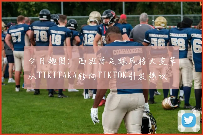 今日趣图：西班牙足球风格大变革从TIKITAKA转向TIKTOK引发热议