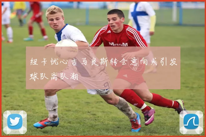 纽卡忧心吉马良斯转会意向或引发球队离队潮