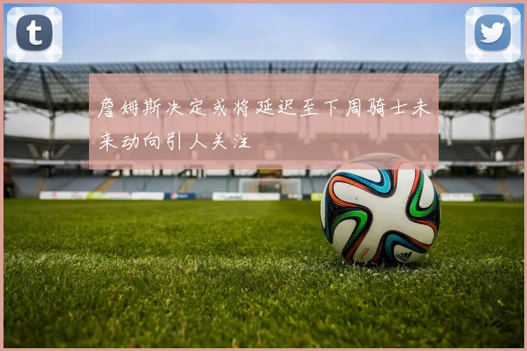 詹姆斯决定或将延迟至下周骑士未来动向引人关注