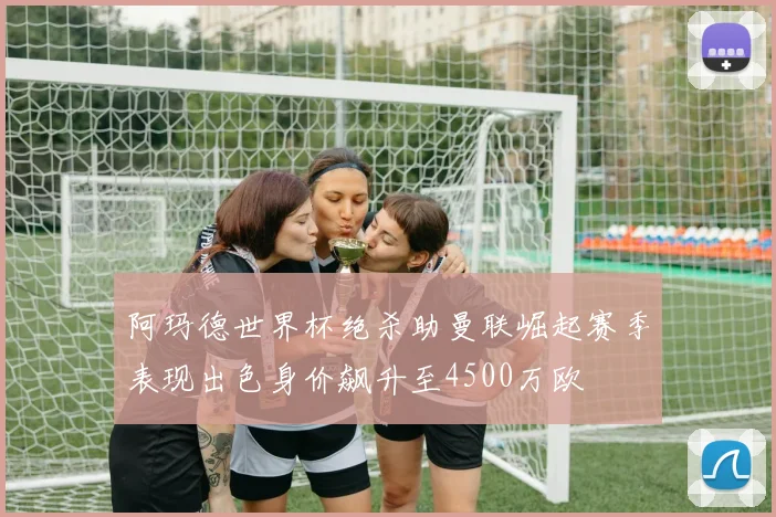 阿玛德世界杯绝杀助曼联崛起赛季表现出色身价飙升至4500万欧