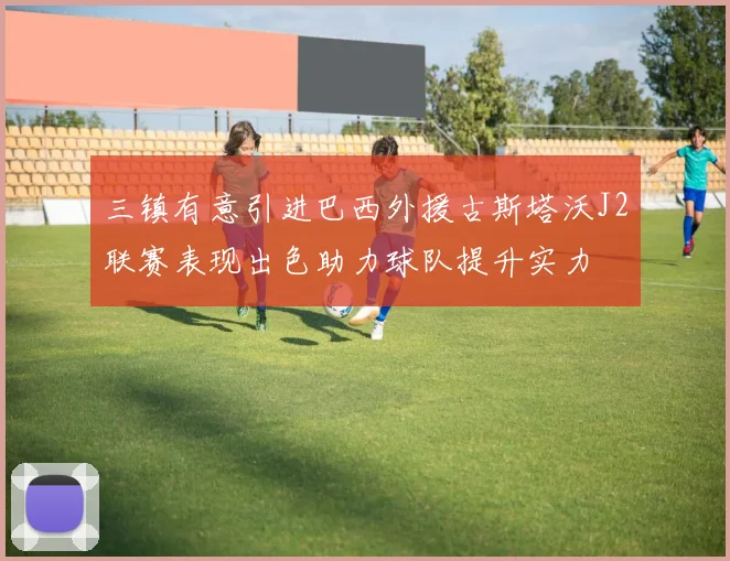 三镇有意引进巴西外援古斯塔沃J2联赛表现出色助力球队提升实力
