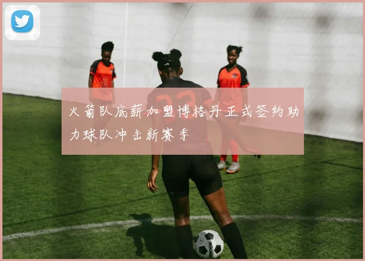 火箭队底薪加盟博格丹正式签约助力球队冲击新赛季