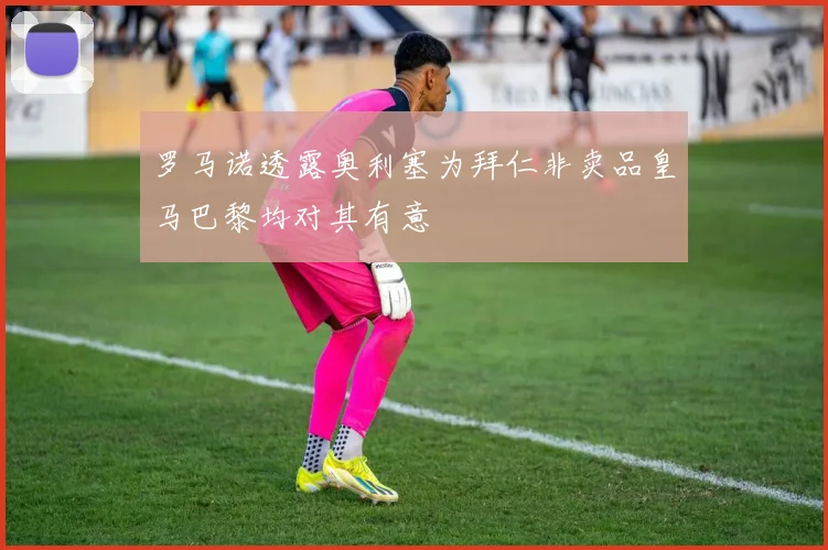 罗马诺透露奥利塞为拜仁非卖品皇马巴黎均对其有意